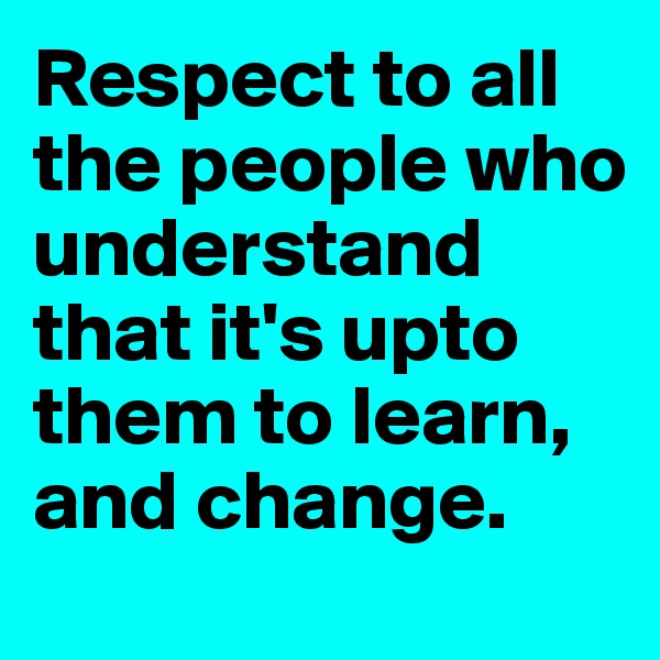 Respect to all the people who understand that it's upto them to learn, and change.