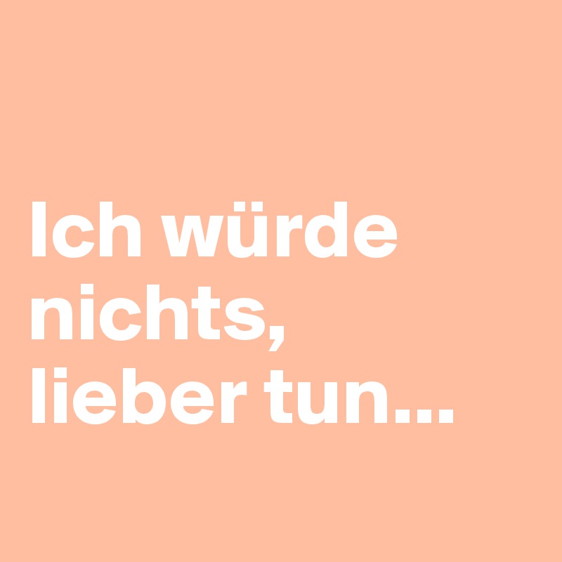 

Ich würde nichts,
lieber tun...
