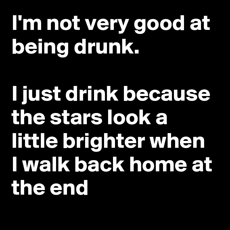I'm not very good at being drunk.

I just drink because the stars look a little brighter when I walk back home at the end
