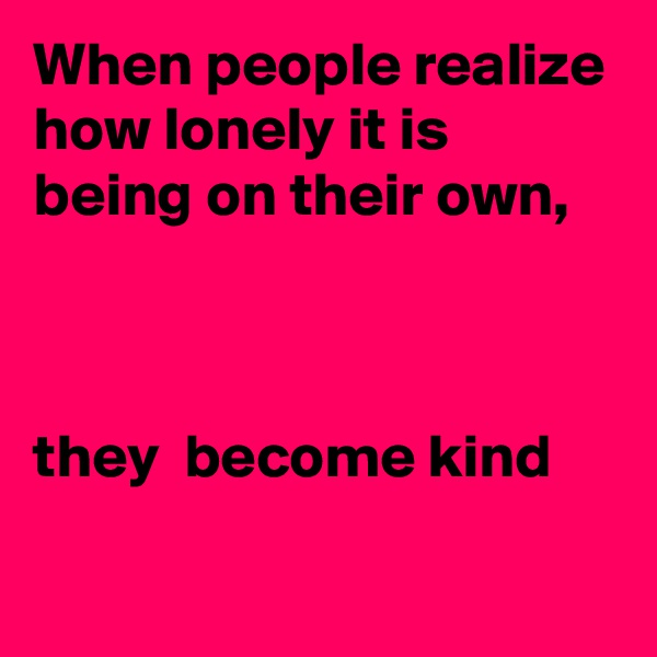 When people realize how lonely it is being on their own,



they  become kind
