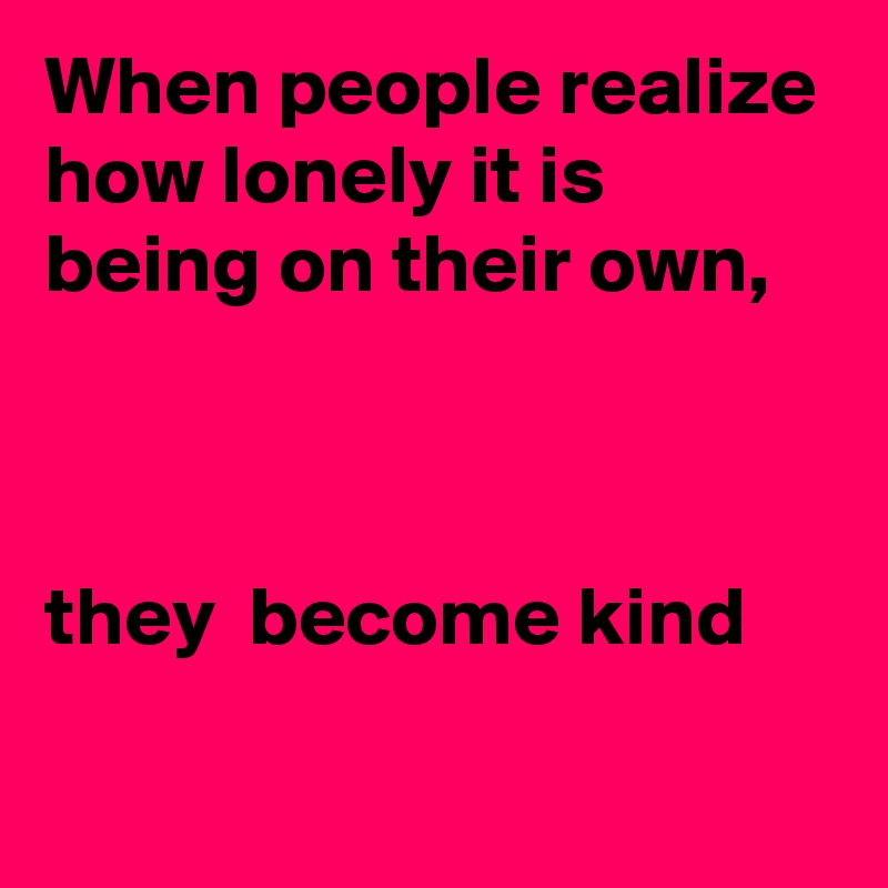 When people realize how lonely it is being on their own,



they  become kind
