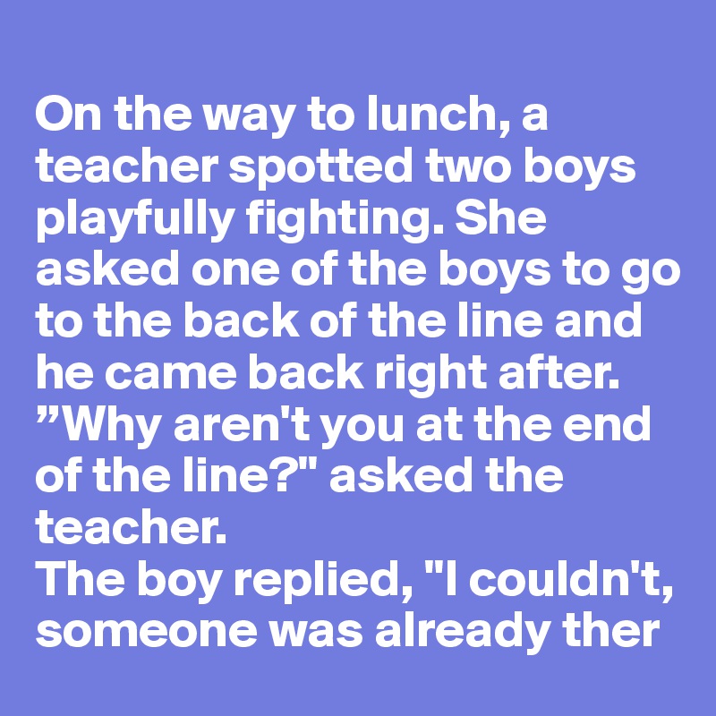 
On the way to lunch, a teacher spotted two boys playfully fighting. She asked one of the boys to go to the back of the line and he came back right after. 
”Why aren't you at the end of the line?" asked the teacher. 
The boy replied, "I couldn't, someone was already ther