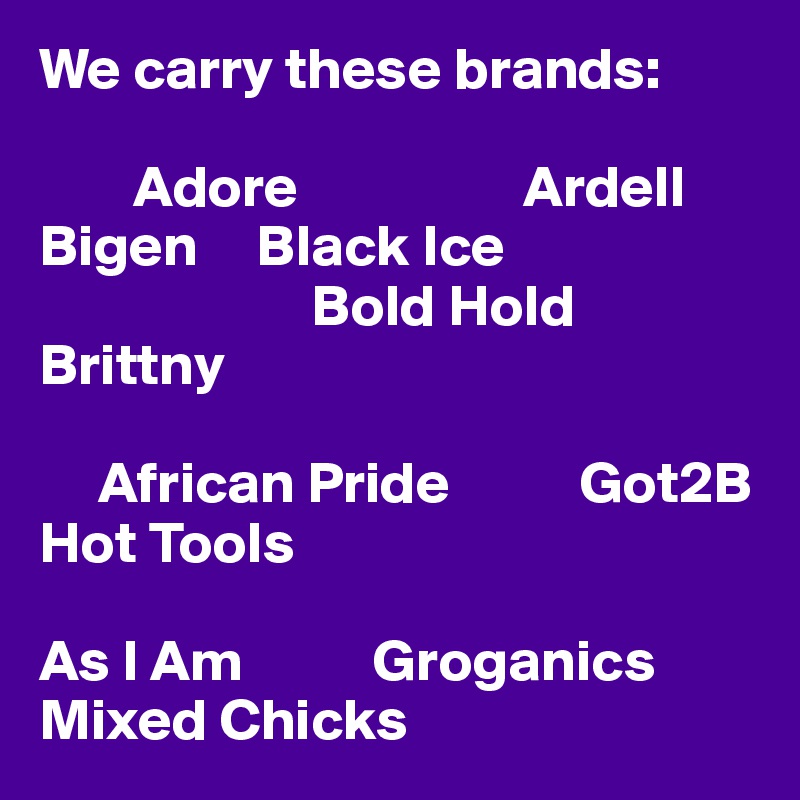 We carry these brands: 

        Adore                   Ardell           Bigen     Black Ice 
                       Bold Hold          Brittny 

     African Pride           Got2B       Hot Tools 

As I Am           Groganics               Mixed Chicks 