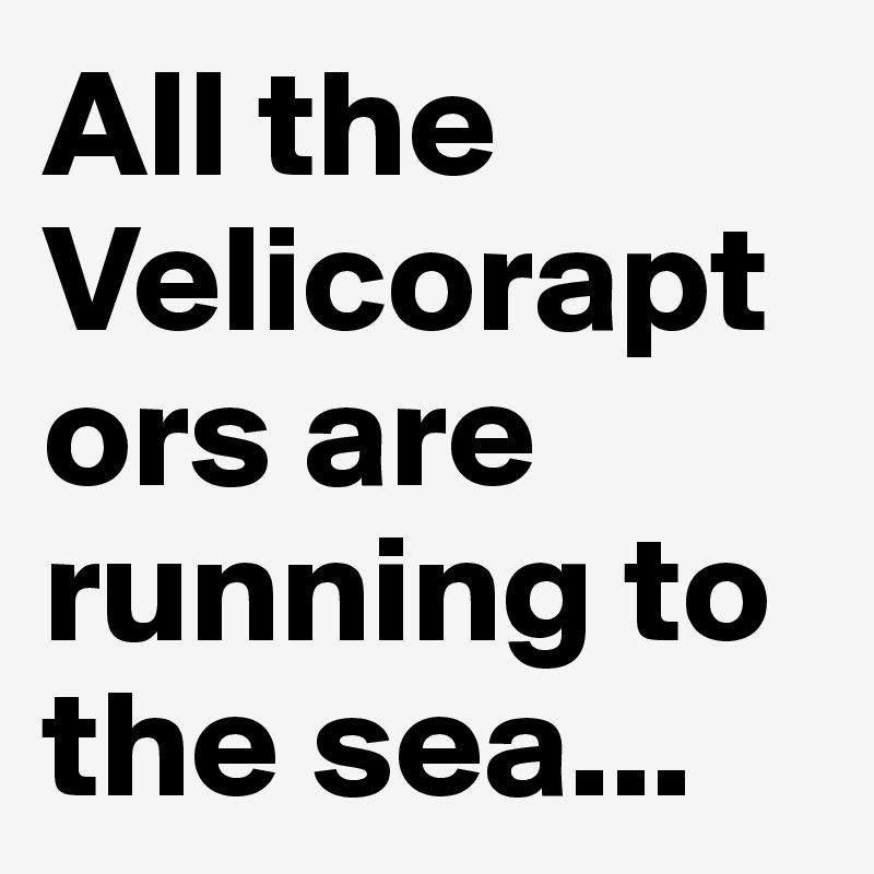 All the Velicoraptors are running to the sea...
