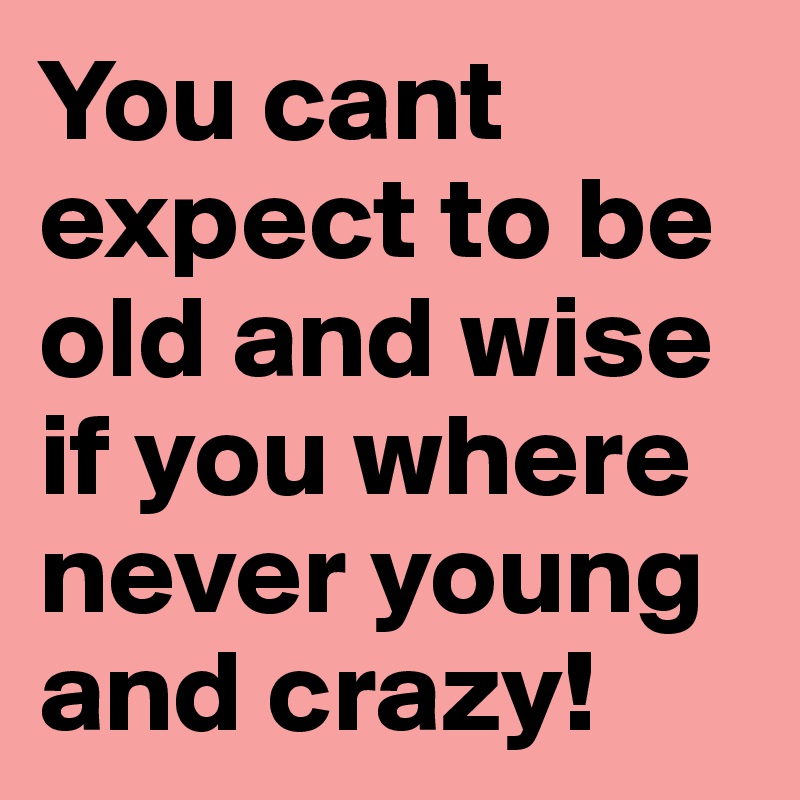 You cant expect to be old and wise if you where never young and crazy!