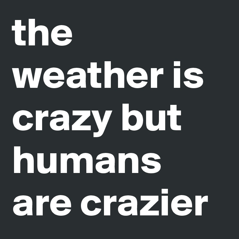 the weather is crazy but humans are crazier