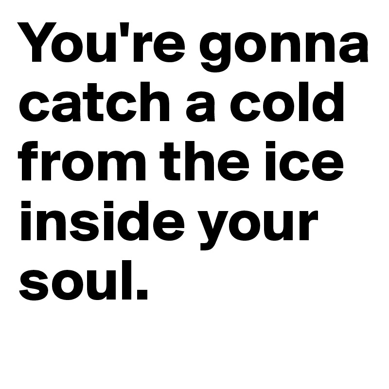 You're gonna catch a cold from the ice inside your soul.