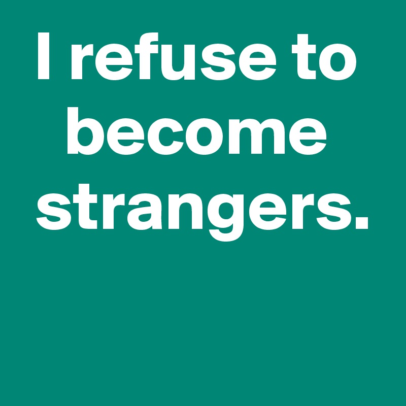 I refuse to become
 strangers.
