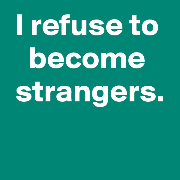 I refuse to become
 strangers.
