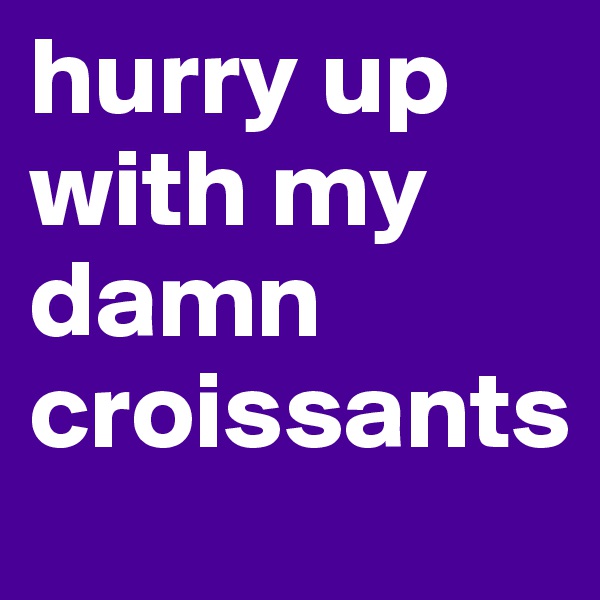 hurry up with my damn croissants