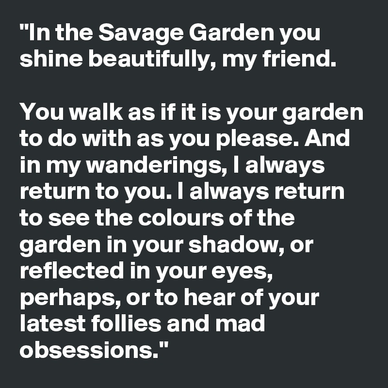 "In the Savage Garden you shine beautifully, my friend.

You walk as if it is your garden to do with as you please. And in my wanderings, I always return to you. I always return to see the colours of the garden in your shadow, or reflected in your eyes, perhaps, or to hear of your latest follies and mad obsessions."