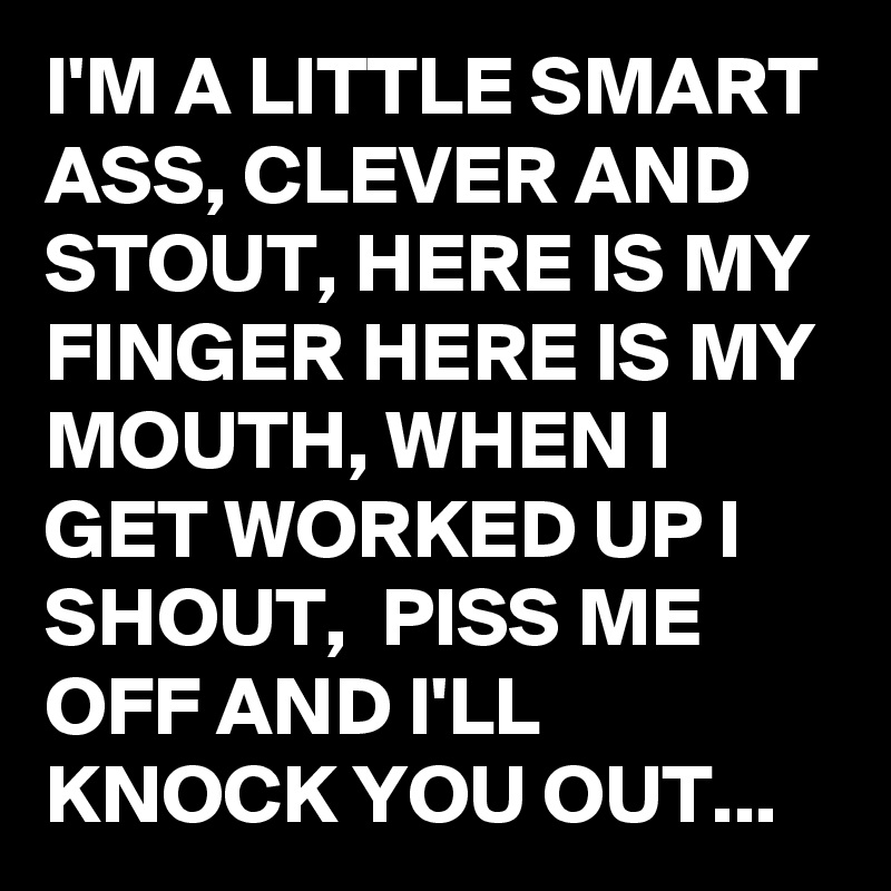 I'M A LITTLE SMART ASS, CLEVER AND STOUT, HERE IS MY FINGER HERE IS MY MOUTH, WHEN I GET WORKED UP I SHOUT,  PISS ME OFF AND I'LL KNOCK YOU OUT...