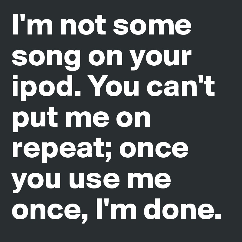 I'm not some song on your ipod. You can't put me on repeat; once you use me once, I'm done.