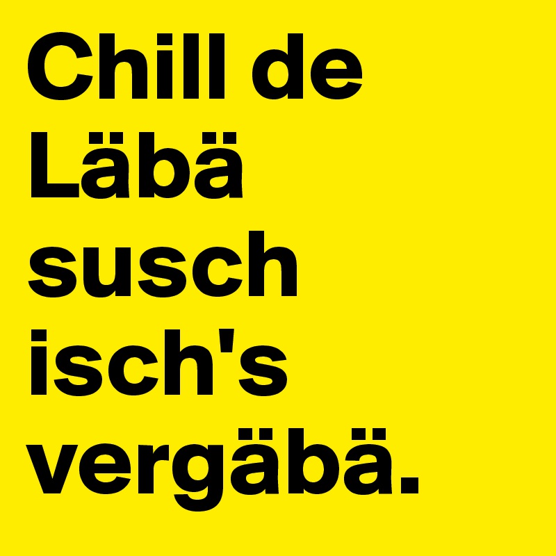 Chill de Läbä susch isch's vergäbä. 