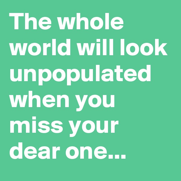 The whole world will look unpopulated when you miss your dear one...