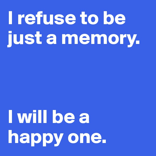 I refuse to be just a memory.



I will be a happy one.