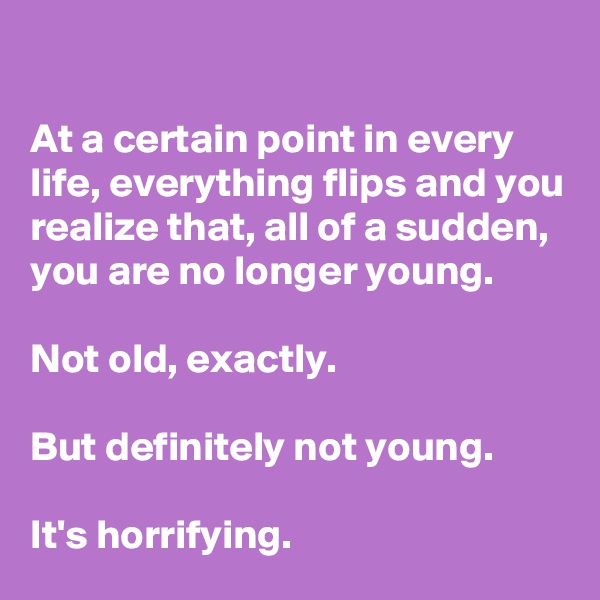 

At a certain point in every life, everything flips and you realize that, all of a sudden, 
you are no longer young.

Not old, exactly. 

But definitely not young. 

It's horrifying.