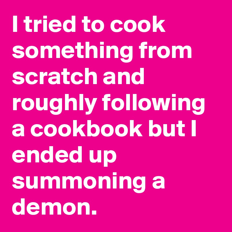 I tried to cook something from scratch and roughly following a cookbook but I ended up summoning a demon.