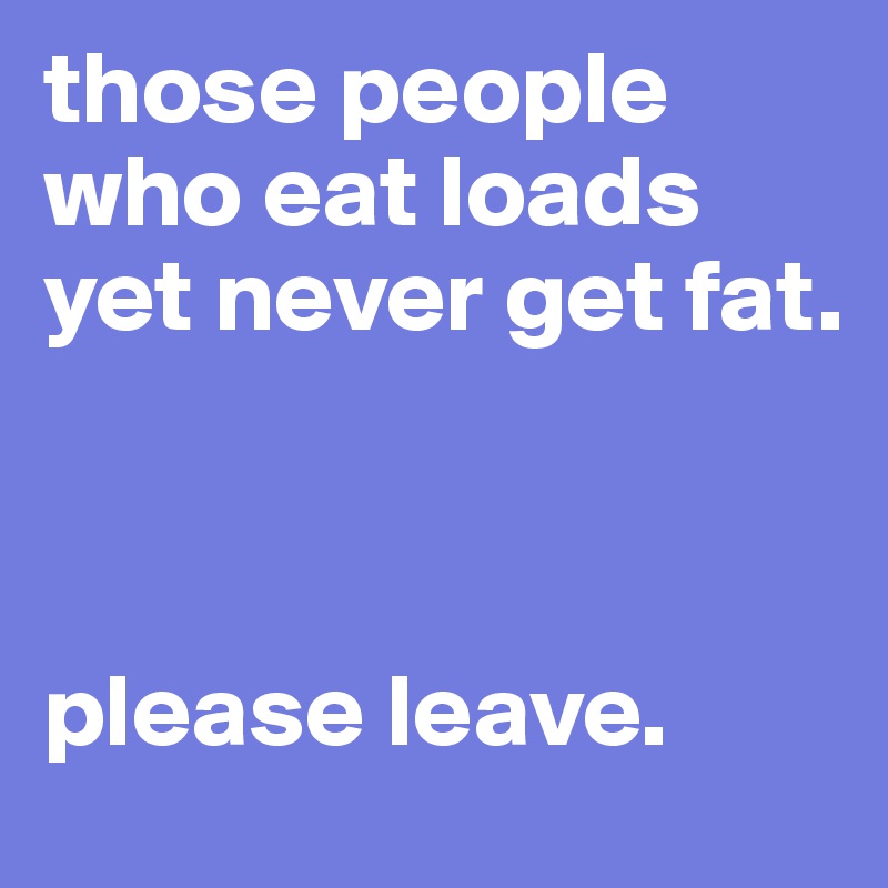 those people who eat loads yet never get fat.



please leave. 