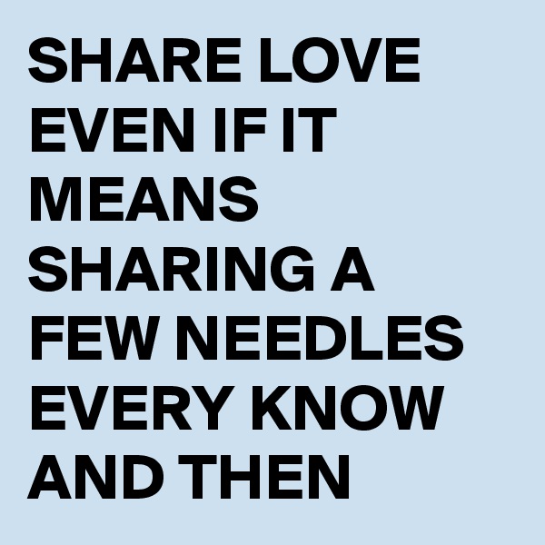 SHARE LOVE EVEN IF IT MEANS SHARING A FEW NEEDLES EVERY KNOW AND THEN