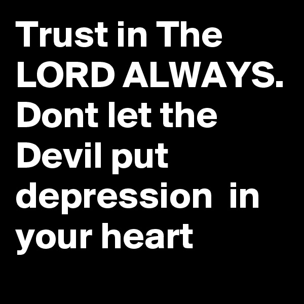 Trust in The LORD ALWAYS. Dont let the Devil put depression  in your heart  