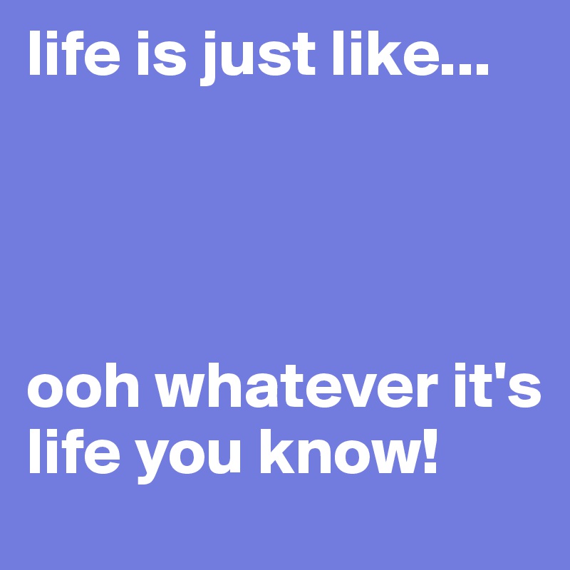 life is just like...




ooh whatever it's life you know!