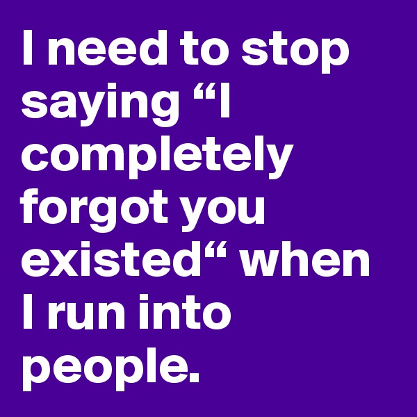 I need to stop saying “I completely forgot you existed“ when I run into people.