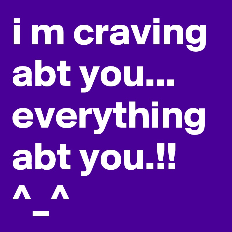 i m craving abt you... everything abt you.!! ^_^