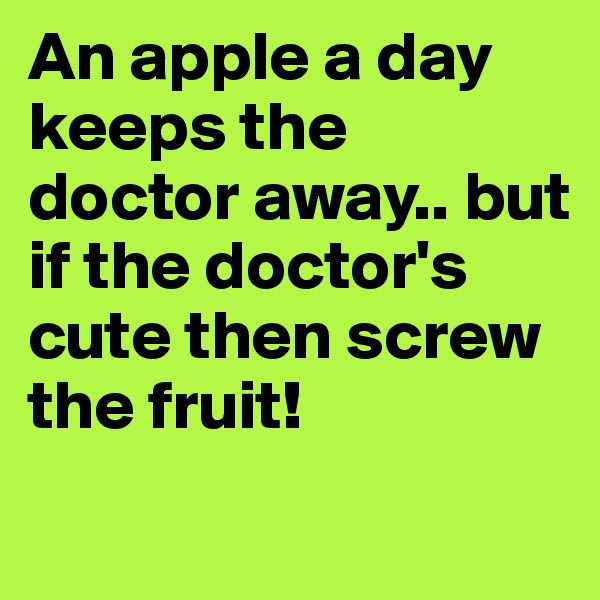 An apple a day keeps the doctor away.. but if the doctor's cute then screw the fruit!

