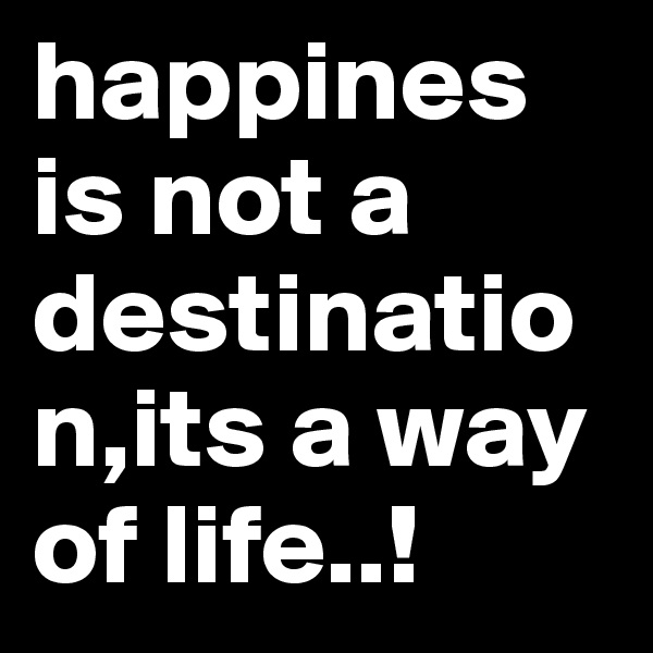 happines is not a destination,its a way of life..!