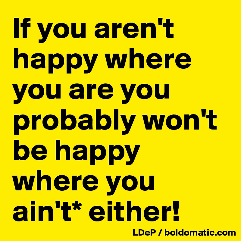 If you aren't happy where you are you probably won't be happy where you ain't* either!