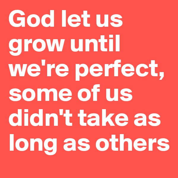 God let us grow until we're perfect, some of us didn't take as long as others