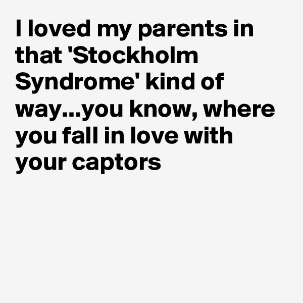 I loved my parents in that 'Stockholm Syndrome' kind of way...you know, where you fall in love with your captors 



