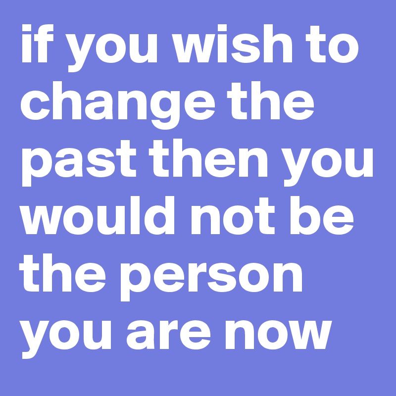 if you wish to change the past then you would not be the person you are now