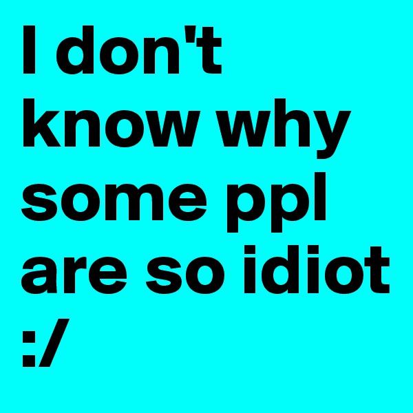 I don't know why some ppl are so idiot :/
