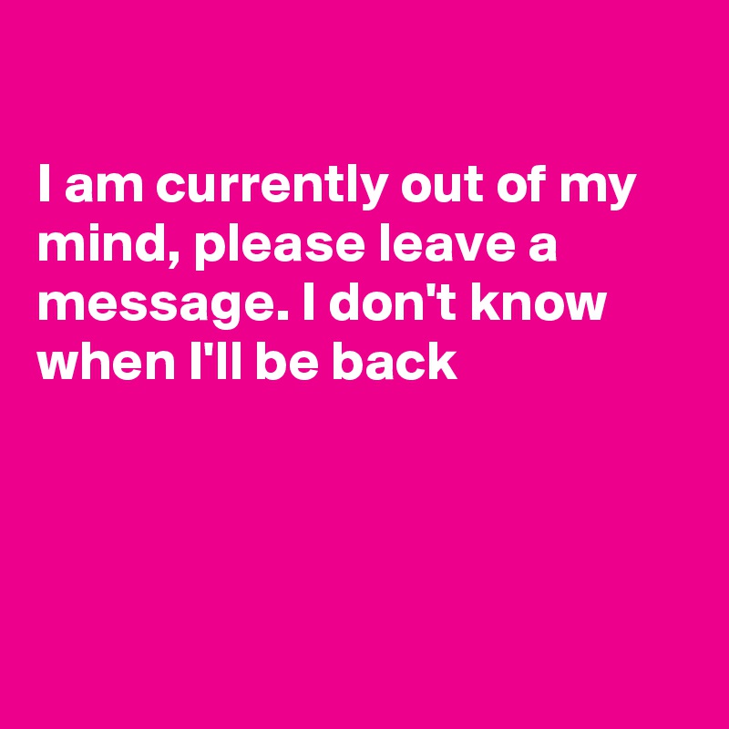 

I am currently out of my mind, please leave a message. I don't know when I'll be back 




