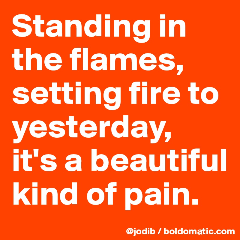 Standing in the flames, setting fire to yesterday,
it's a beautiful kind of pain.