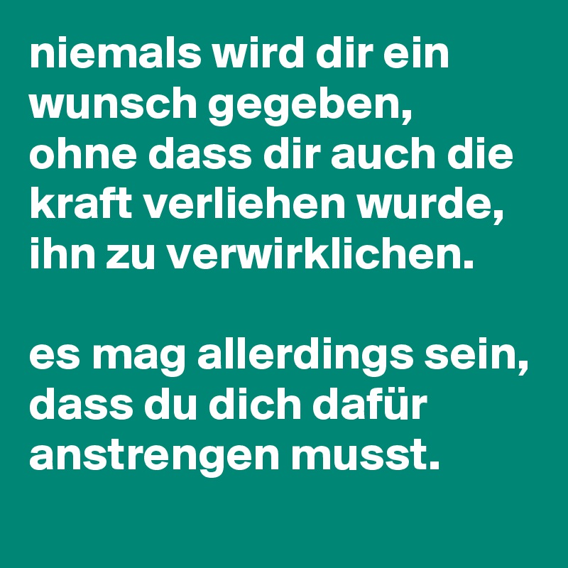 niemals wird dir ein wunsch gegeben, ohne dass dir auch die kraft verliehen wurde, ihn zu verwirklichen. 

es mag allerdings sein, dass du dich dafür anstrengen musst.