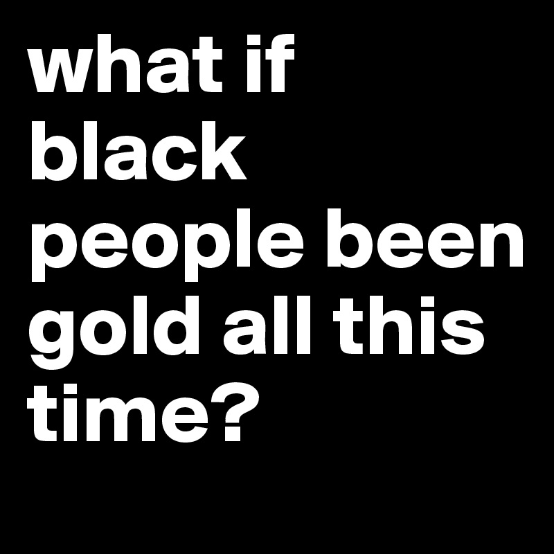 what if black people been gold all this time?