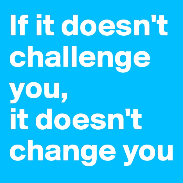 If it doesn't challenge you,
it doesn't change you