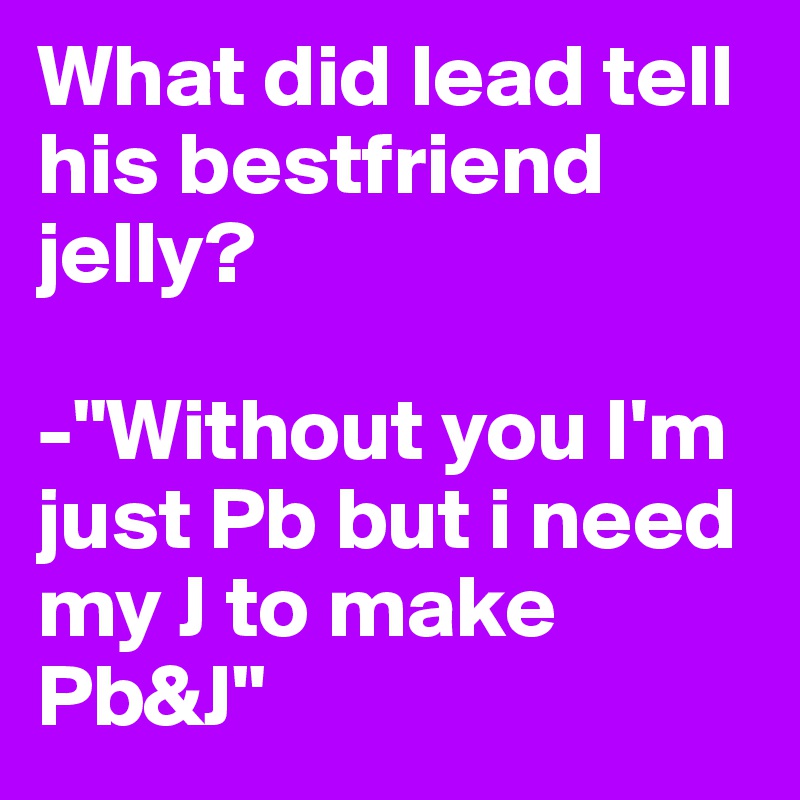 What did lead tell his bestfriend jelly?

-"Without you I'm just Pb but i need my J to make Pb&J"