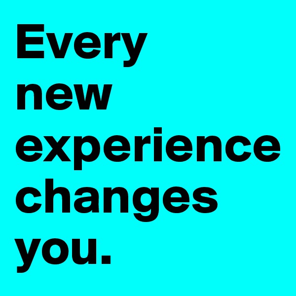 Every 
new experience 
changes you.