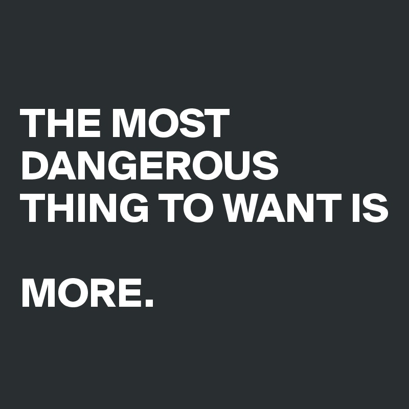 

THE MOST DANGEROUS THING TO WANT IS 

MORE.
