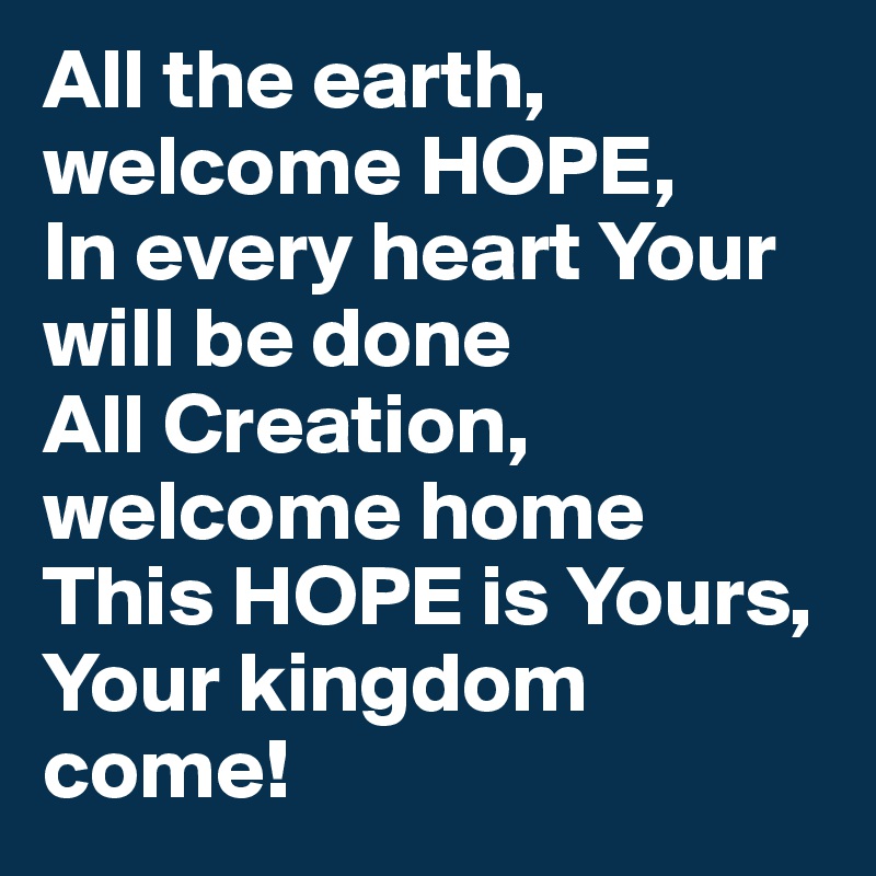 All the earth, welcome HOPE,
In every heart Your will be done
All Creation, welcome home
This HOPE is Yours, Your kingdom come!