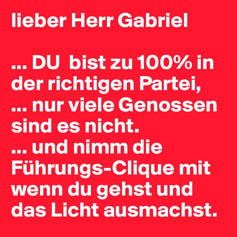 lieber Herr Gabriel

... DU  bist zu 100% in der richtigen Partei, 
... nur viele Genossen sind es nicht.
... und nimm die Führungs-Clique mit wenn du gehst und das Licht ausmachst. 