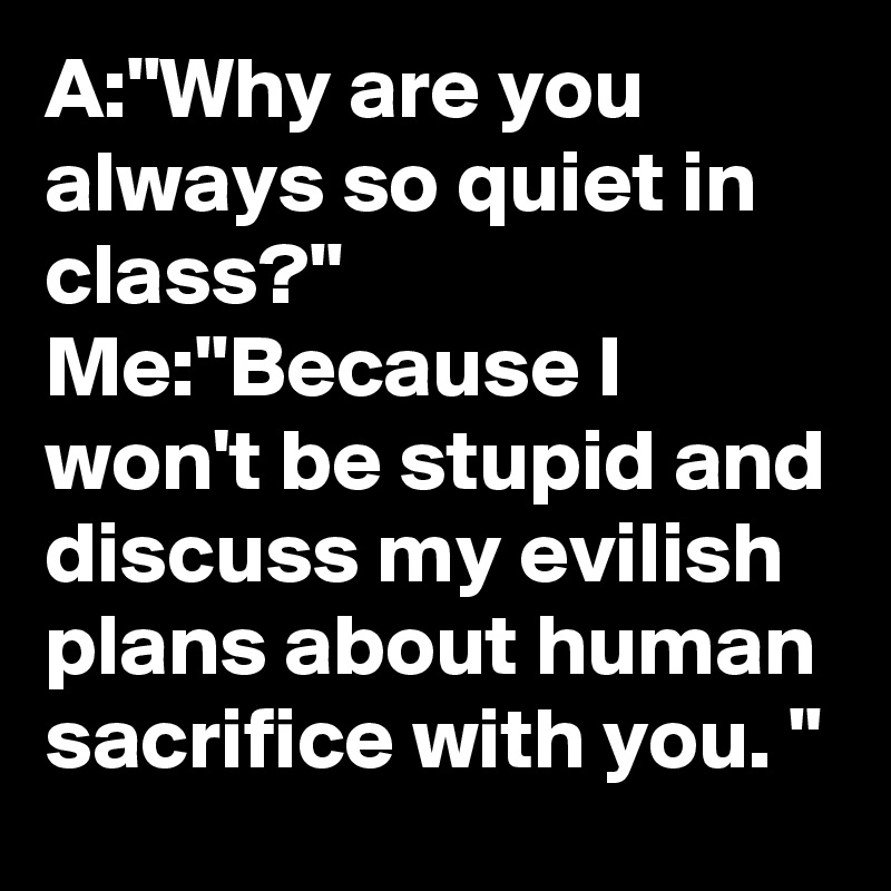 A:"Why are you always so quiet in class?"
Me:"Because I won't be stupid and discuss my evilish plans about human sacrifice with you. "
