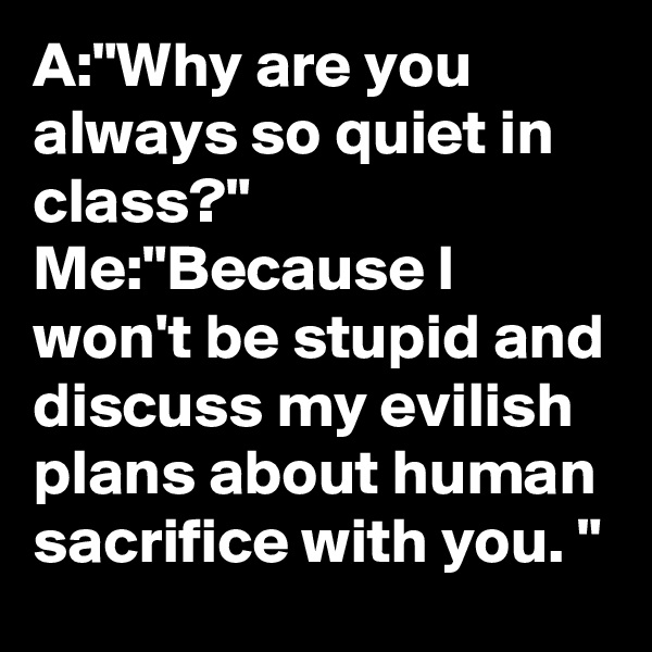 A:"Why are you always so quiet in class?"
Me:"Because I won't be stupid and discuss my evilish plans about human sacrifice with you. "