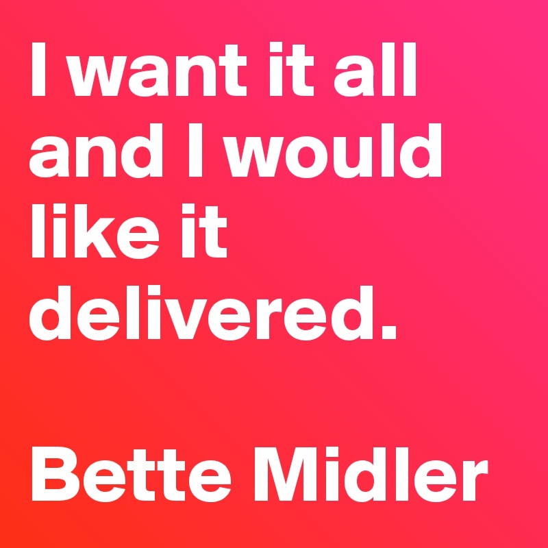 I want it all
and I would like it delivered.

Bette Midler