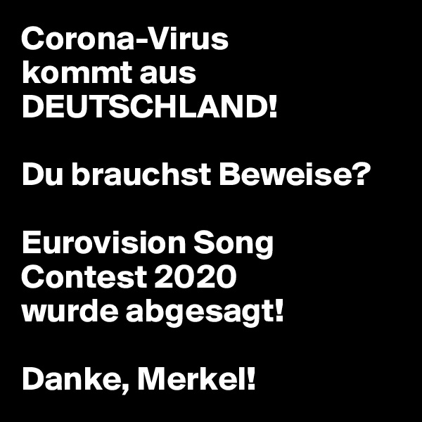 Corona-Virus
kommt aus
DEUTSCHLAND!

Du brauchst Beweise?

Eurovision Song Contest 2020
wurde abgesagt!

Danke, Merkel!