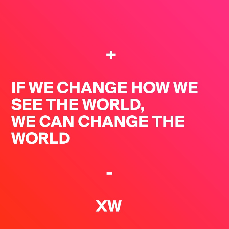 

                            +

IF WE CHANGE HOW WE SEE THE WORLD, 
WE CAN CHANGE THE WORLD

                            -                

                         XW